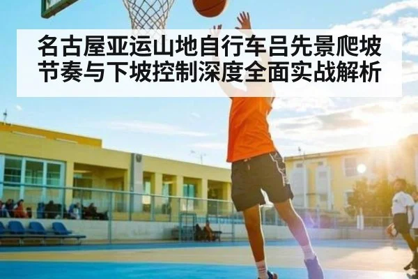 名古屋亚运山地自行车吕先景爬坡节奏与下坡控制深度全面实战解析