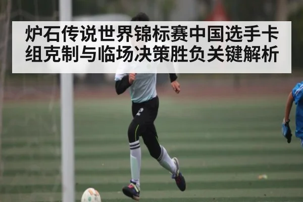 炉石传说世界锦标赛中国选手卡组克制与临场决策胜负关键解析