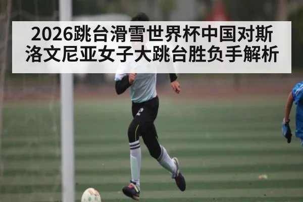 2026跳台滑雪世界杯中国对斯洛文尼亚女子大跳台胜负手解析
